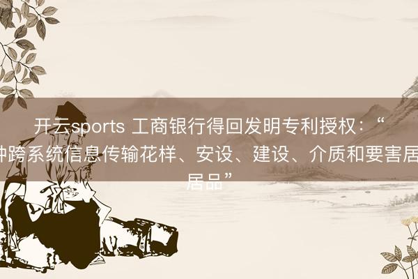 开云sports 工商银行得回发明专利授权：“一种跨系统信息传输花样、安设、建设、介质和要害居品”