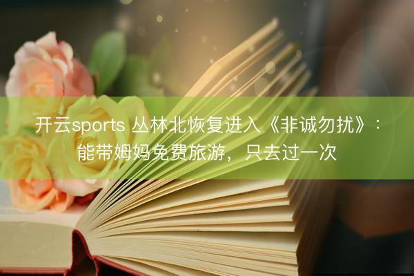 开云sports 丛林北恢复进入《非诚勿扰》：能带姆妈免费旅游，只去过一次