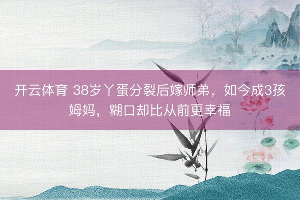 开云体育 38岁丫蛋分裂后嫁师弟，如今成3孩姆妈，糊口却比从前更幸福