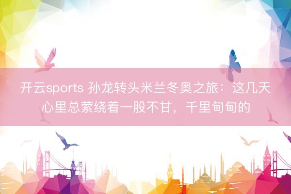 开云sports 孙龙转头米兰冬奥之旅：这几天心里总萦绕着一股不甘，千里甸甸的