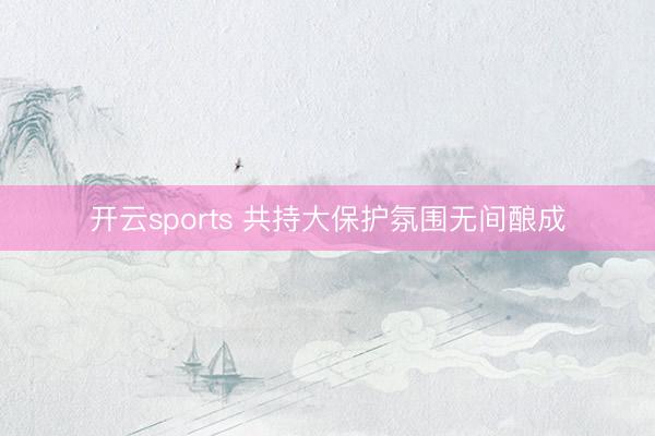 开云sports 共持大保护氛围无间酿成