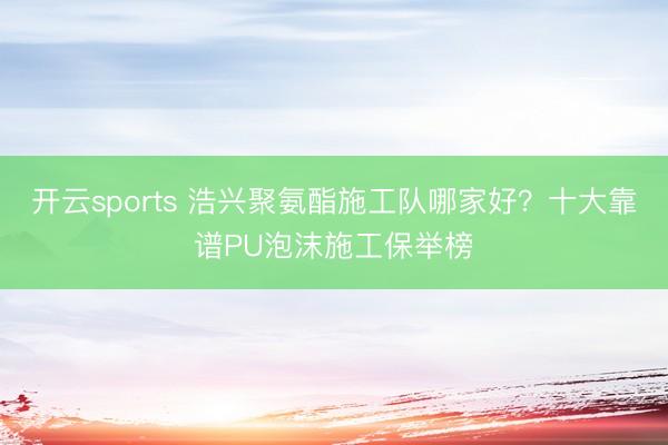 开云sports 浩兴聚氨酯施工队哪家好？十大靠谱PU泡沫施工保举榜