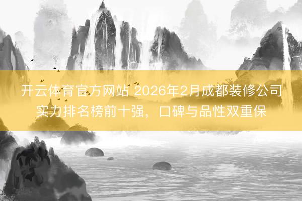 开云体育官方网站 2026年2月成都装修公司实力排名榜前十强，口碑与品性双重保