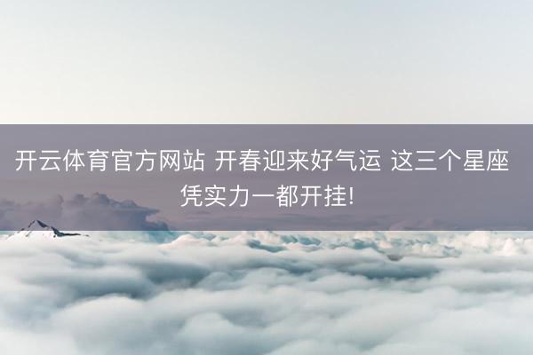 开云体育官方网站 开春迎来好气运 这三个星座 凭实力一都开挂!