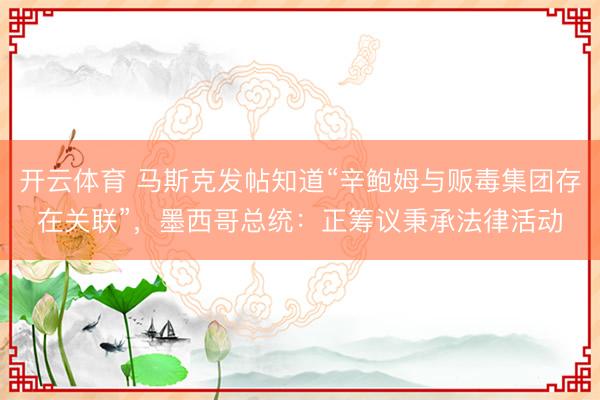 开云体育 马斯克发帖知道“辛鲍姆与贩毒集团存在关联”，墨西哥总统：正筹议秉承法律活动