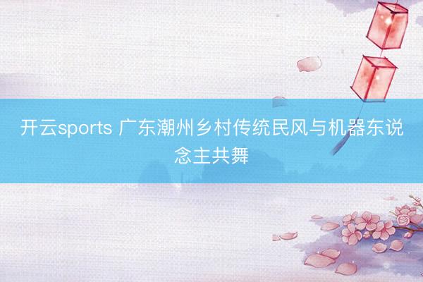 开云sports 广东潮州乡村传统民风与机器东说念主共舞