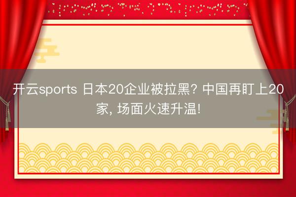 开云sports 日本20企业被拉黑? 中国再盯上20家, 场面火速升温!