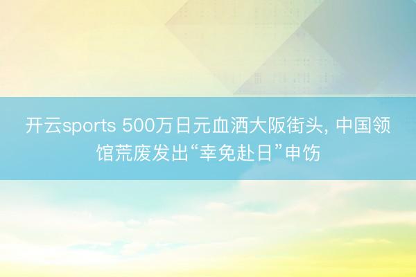 开云sports 500万日元血洒大阪街头, 中国领馆荒废发出“幸免赴日”申饬