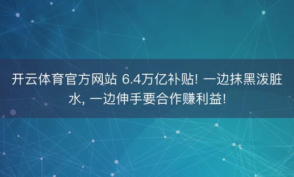 开云体育官方网站 6.4万亿补贴! 一边抹黑泼脏水, 一边伸手要合作赚利益!