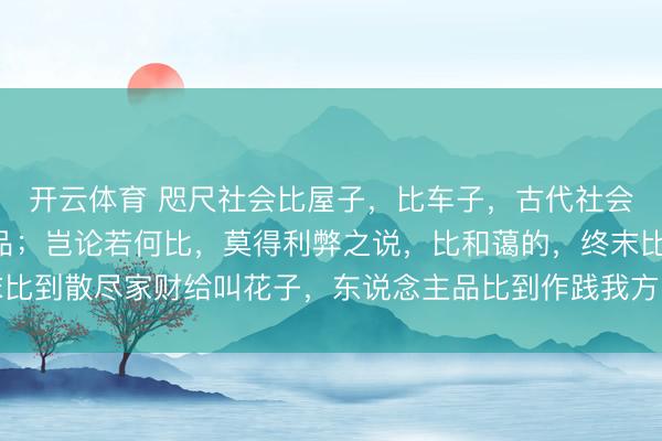 开云体育 咫尺社会比屋子，比车子，古代社会比和蔼，比东说念主品；岂论若何比，莫得利弊之说，比和蔼的，终末比到散尽家财给叫花子，东说念主品比到作践我方，反是有比，必定失衡