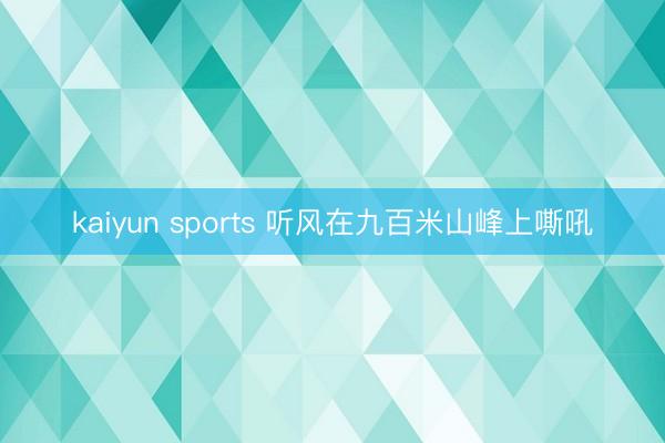 kaiyun sports 听风在九百米山峰上嘶吼