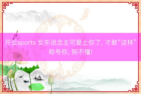 开云sports 女东说念主可爱上你了, 才敢“这样”称号你, 别不懂!