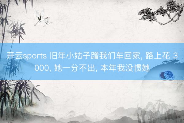 开云sports 旧年小姑子蹭我们车回家, 路上花 3000, 她一分不出, 本年我没惯她