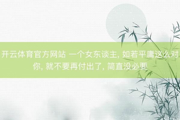 开云体育官方网站 一个女东谈主， 如若平庸这么对你， 就不要再付出了， 简直没必要