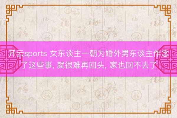 开云sports 女东谈主一朝为婚外男东谈主作念了这些事, 就很难再回头, 家也回不去了