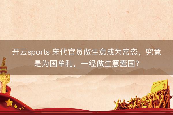 开云sports 宋代官员做生意成为常态，究竟是为国牟利，一经做生意蠹国？