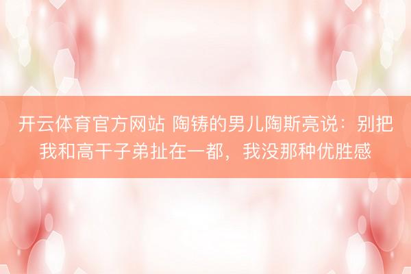 开云体育官方网站 陶铸的男儿陶斯亮说：别把我和高干子弟扯在一都，我没那种优胜感