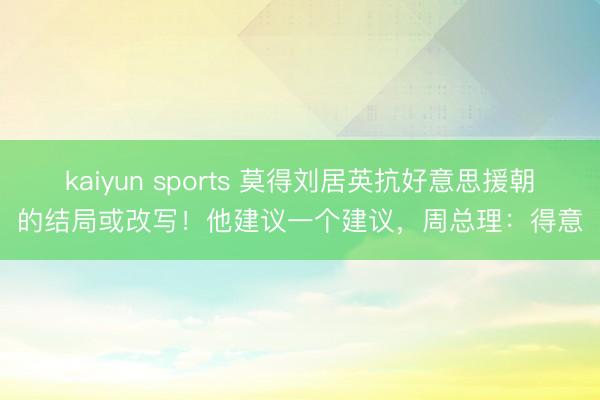 kaiyun sports 莫得刘居英抗好意思援朝的结局或改写！他建议一个建议，周总理：得意