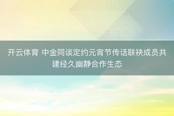 开云体育 中金同谈定约元宵节传话联袂成员共建经久幽静合作生态