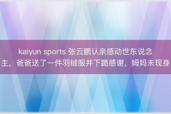 kaiyun sports 张云鹏认亲感动世东说念主，爸爸送了一件羽绒服并下跪感谢，姆妈未现身