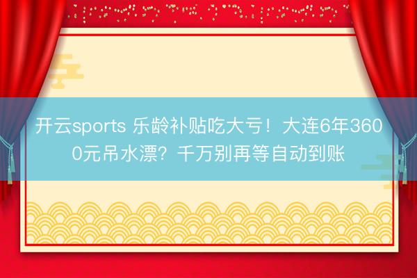 开云sports 乐龄补贴吃大亏！大连6年3600元吊水漂？千万别再等自动到账
