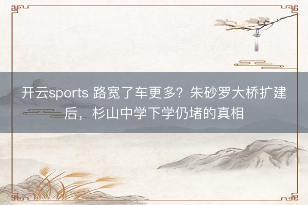 开云sports 路宽了车更多？朱砂罗大桥扩建后，杉山中学下学仍堵的真相
