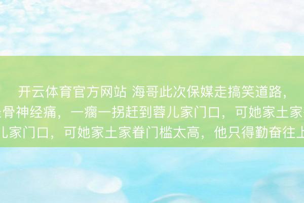 开云体育官方网站 海哥此次保媒走搞笑道路，确实痛并忻悦着。他坐骨神经痛，一瘸一拐赶到蓉儿家门口，可她家土家眷门槛太高，他只得勤奋往上爬