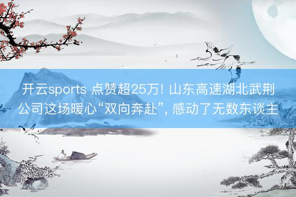 开云sports 点赞超25万! 山东高速湖北武荆公司这场暖心“双向奔赴”, 感动了无数东谈主