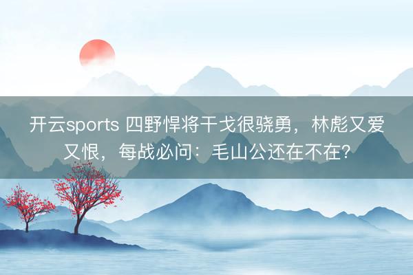 开云sports 四野悍将干戈很骁勇，林彪又爱又恨，每战必问：毛山公还在不在？