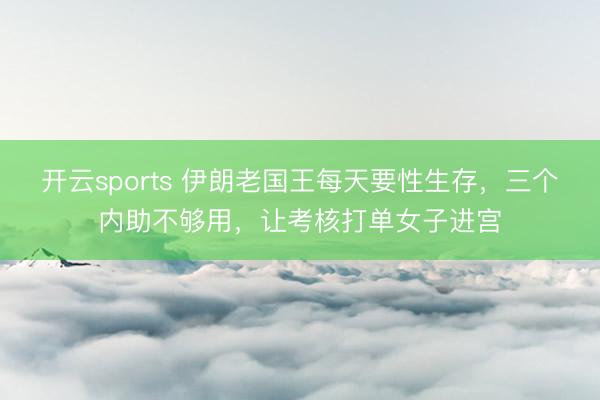 开云sports 伊朗老国王每天要性生存,三个内助不够用,让考核打单女子进宫