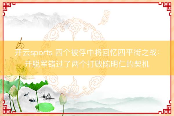 开云sports 四个被俘中将回忆四平街之战：开脱军错过了两个打败陈明仁的契机