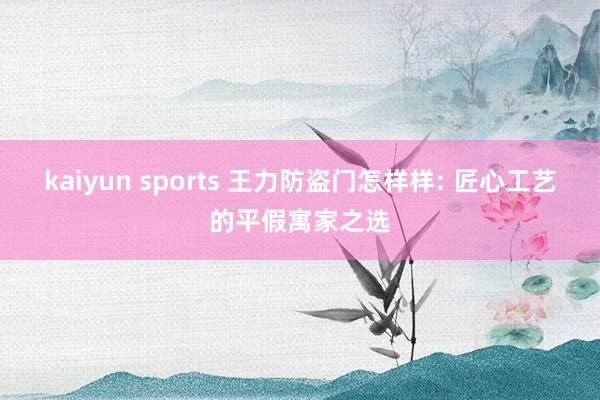kaiyun sports 王力防盗门怎样样: 匠心工艺的平假寓家之选