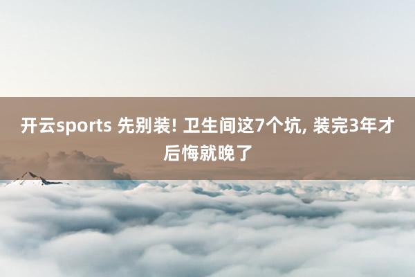 开云sports 先别装! 卫生间这7个坑, 装完3年才后悔就晚了