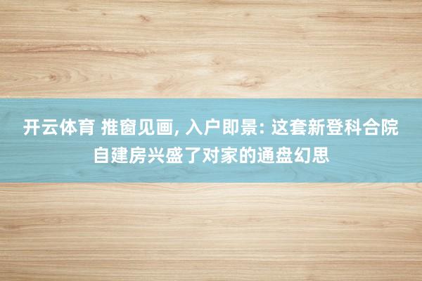 开云体育 推窗见画, 入户即景: 这套新登科合院自建房兴盛了对家的通盘幻思