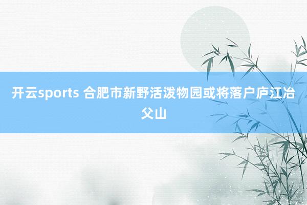 开云sports 合肥市新野活泼物园或将落户庐江冶父山