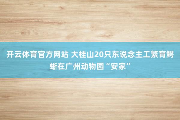 开云体育官方网站 大桂山20只东说念主工繁育鳄蜥在广州动物园“安家”