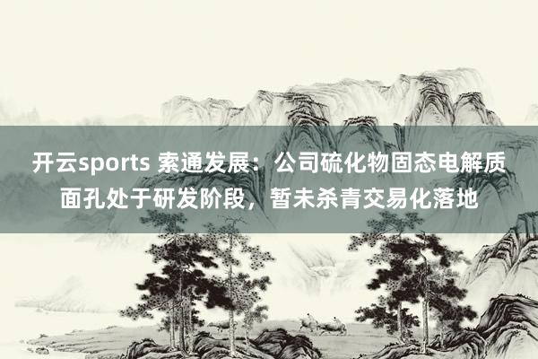 开云sports 索通发展：公司硫化物固态电解质面孔处于研发阶段，暂未杀青交易化落地