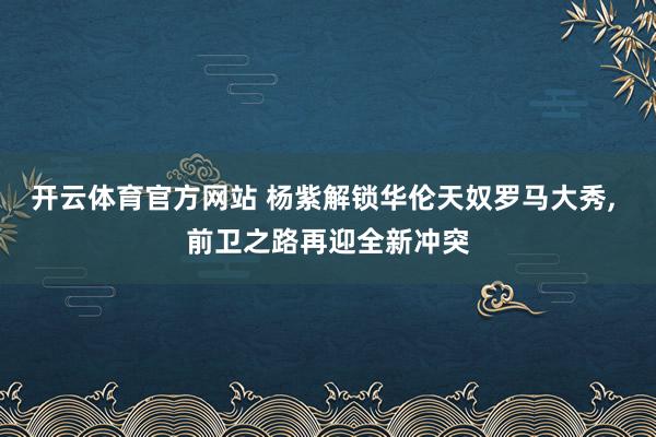 开云体育官方网站 杨紫解锁华伦天奴罗马大秀, 前卫之路再迎全新冲突
