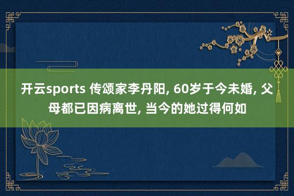 开云sports 传颂家李丹阳, 60岁于今未婚, 父母都已因病离世, 当今的她过得何如