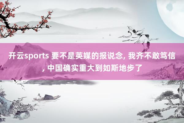 开云sports 要不是英媒的报说念, 我齐不敢笃信, 中国确实重大到如斯地步了
