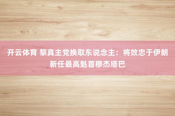 开云体育 黎真主党换取东说念主：将效忠于伊朗新任最高魁首穆杰塔巴