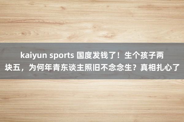 kaiyun sports 国度发钱了！生个孩子两块五，为何年青东谈主照旧不念念生？真相扎心了