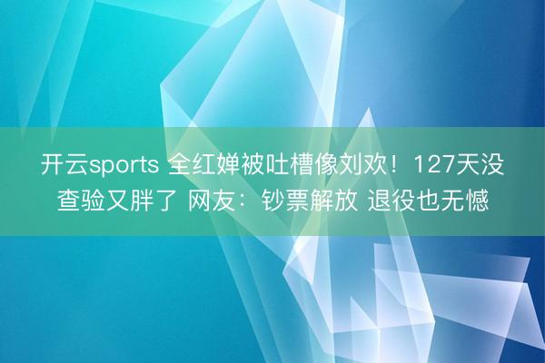 开云sports 全红婵被吐槽像刘欢！127天没查验又胖了 网友：钞票解放 退役也无憾