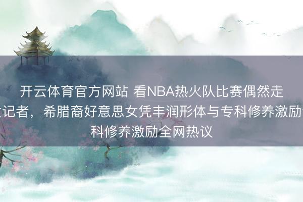 开云体育官方网站 看NBA热火队比赛偶然走红场边女记者，希腊裔好意思女凭丰润形体与专科修养激励全网热议