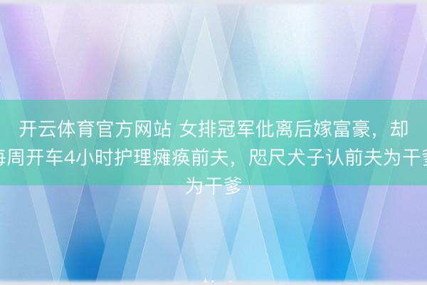 开云体育官方网站 女排冠军仳离后嫁富豪，却每周开车4小时护理瘫痪前夫，咫尺犬子认前夫为干爹