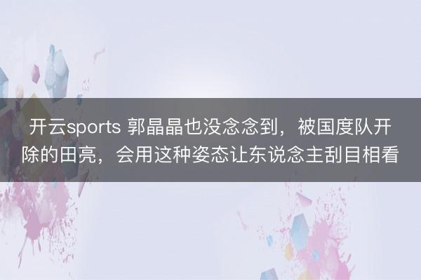 开云sports 郭晶晶也没念念到，被国度队开除的田亮，会用这种姿态让东说念主刮目相看