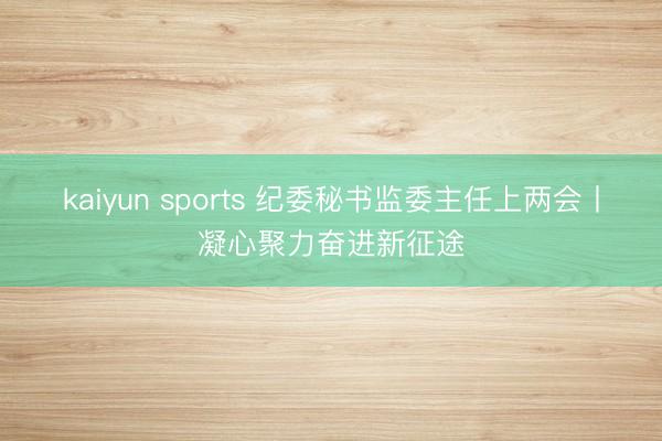 kaiyun sports 纪委秘书监委主任上两会丨凝心聚力奋进新征途