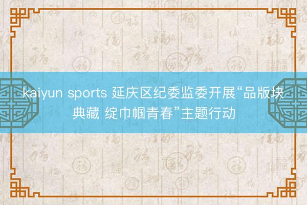 kaiyun sports 延庆区纪委监委开展“品版块典藏 绽巾帼青春”主题行动