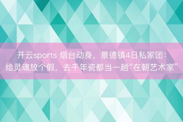 开云sports 烟台动身，景德镇4日私家团：给灵魂放个假，去千年瓷都当一趟“在朝艺术家”