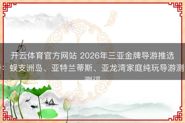 开云体育官方网站 2026年三亚金牌导游推选榜：蜈支洲岛、亚特兰蒂斯、亚龙湾家庭纯玩导游测评